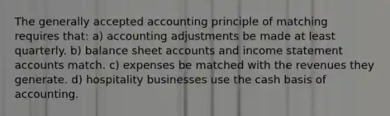 The generally accepted accounting principle of matching requires that: a) accounting adjustments be made at least quarterly. b) balance sheet accounts and income statement accounts match. c) expenses be matched with the revenues they generate. d) hospitality businesses use the cash basis of accounting.