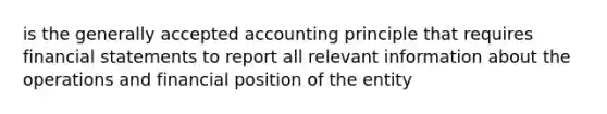 is the generally accepted accounting principle that requires financial statements to report all relevant information about the operations and financial position of the entity