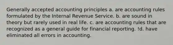 Generally accepted accounting principles a. are accounting rules formulated by the Internal Revenue Service. b. are sound in theory but rarely used in real life. c. are accounting rules that are recognized as a general guide for financial reporting. !d. have eliminated all errors in accounting.