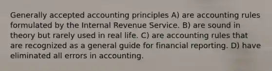 Generally accepted accounting principles A) are accounting rules formulated by the Internal Revenue Service. B) are sound in theory but rarely used in real life. C) are accounting rules that are recognized as a general guide for financial reporting. D) have eliminated all errors in accounting.