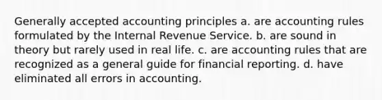 Generally accepted accounting principles a. are accounting rules formulated by the Internal Revenue Service. b. are sound in theory but rarely used in real life. c. are accounting rules that are recognized as a general guide for financial reporting. d. have eliminated all errors in accounting.