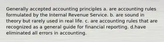 Generally accepted accounting principles a. are accounting rules formulated by the Internal Revenue Service. b. are sound in theory but rarely used in real life. c. are accounting rules that are recognized as a general guide for financial reporting. d.have eliminated all errors in accounting.