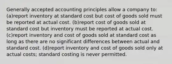 Generally accepted accounting principles allow a company to: (a)report inventory at standard cost but cost of goods sold must be reported at actual cost. (b)report cost of goods sold at standard cost but inventory must be reported at actual cost. (c)report inventory and cost of goods sold at standard cost as long as there are no significant differences between actual and standard cost. (d)report inventory and cost of goods sold only at actual costs; standard costing is never permitted.