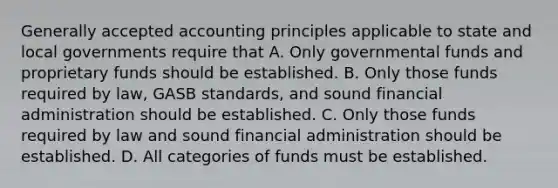 Generally accepted accounting principles applicable to state and local governments require that A. Only governmental funds and proprietary funds should be established. B. Only those funds required by law, GASB standards, and sound financial administration should be established. C. Only those funds required by law and sound financial administration should be established. D. All categories of funds must be established.