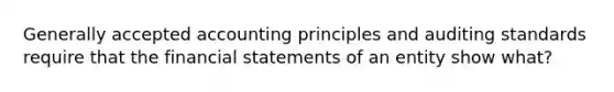 Generally accepted accounting principles and auditing standards require that the financial statements of an entity show what?