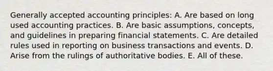 <a href='https://www.questionai.com/knowledge/kwjD9YtMH2-generally-accepted-accounting-principles' class='anchor-knowledge'>generally accepted accounting principles</a>: A. Are based on long used accounting practices. B. Are basic assumptions, concepts, and guidelines in preparing <a href='https://www.questionai.com/knowledge/kFBJaQCz4b-financial-statements' class='anchor-knowledge'>financial statements</a>. C. Are detailed rules used in reporting on business transactions and events. D. Arise from the rulings of authoritative bodies. E. All of these.