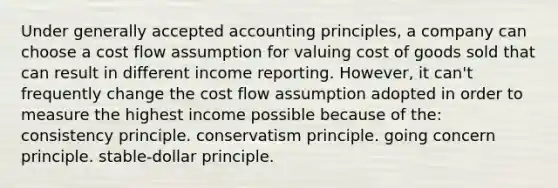 Under generally accepted accounting principles, a company can choose a cost flow assumption for valuing cost of goods sold that can result in different income reporting. However, it can't frequently change the cost flow assumption adopted in order to measure the highest income possible because of the: consistency principle. conservatism principle. going concern principle. stable-dollar principle.