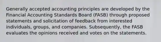 <a href='https://www.questionai.com/knowledge/kwjD9YtMH2-generally-accepted-accounting-principles' class='anchor-knowledge'>generally accepted accounting principles</a> are developed by the Financial Accounting Standards Board (FASB) through proposed statements and solicitation of feedback from interested individuals, groups, and companies. Subsequently, the FASB evaluates the opinions received and votes on the statements.