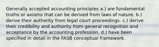 Generally accepted accounting principles a.) are fundamental truths or axioms that can be derived from laws of nature. b.) derive their authority from legal court proceedings. c.) derive their credibility and authority from general recognition and acceptance by the accounting profession. d.) have been specified in detail in the FASB conceptual framework.