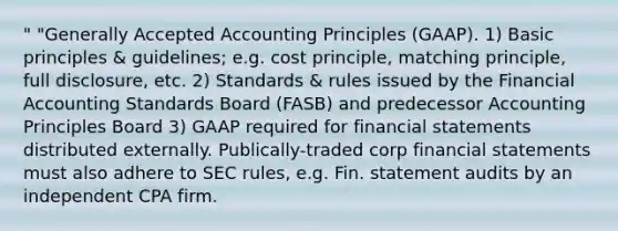 " "Generally Accepted Accounting Principles (GAAP). 1) Basic principles & guidelines; e.g. cost principle, matching principle, full disclosure, etc. 2) Standards & rules issued by the Financial Accounting Standards Board (FASB) and predecessor Accounting Principles Board 3) GAAP required for financial statements distributed externally. Publically-traded corp financial statements must also adhere to SEC rules, e.g. Fin. statement audits by an independent CPA firm.