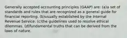 Generally accepted accounting principles (GAAP) are: (a)a set of standards and rules that are recognized as a general guide for financial reporting. (b)usually established by the Internal Revenue Service. (c)the guidelines used to resolve ethical dilemmas. (d)fundamental truths that can be derived from the laws of nature.