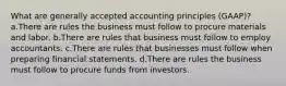 What are generally accepted accounting principles (GAAP)? a.There are rules the business must follow to procure materials and labor. b.There are rules that business must follow to employ accountants. c.There are rules that businesses must follow when preparing financial statements. d.There are rules the business must follow to procure funds from investors.