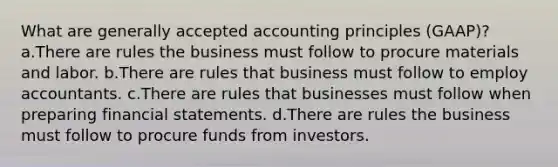 What are generally accepted accounting principles (GAAP)? a.There are rules the business must follow to procure materials and labor. b.There are rules that business must follow to employ accountants. c.There are rules that businesses must follow when preparing financial statements. d.There are rules the business must follow to procure funds from investors.