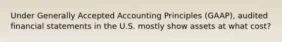 Under Generally Accepted Accounting Principles (GAAP), audited financial statements in the U.S. mostly show assets at what cost?