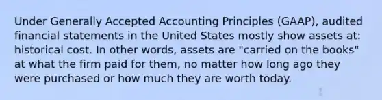 Under Generally Accepted Accounting Principles (GAAP), audited financial statements in the United States mostly show assets at: historical cost. In other words, assets are "carried on the books" at what the firm paid for them, no matter how long ago they were purchased or how much they are worth today.