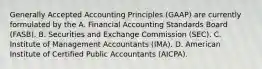 Generally Accepted Accounting Principles​ (GAAP) are currently formulated by the A. Financial Accounting Standards Board​ (FASB). B. Securities and Exchange Commission​ (SEC). C. Institute of Management Accountants​ (IMA). D. American Institute of Certified Public Accountants​ (AICPA).