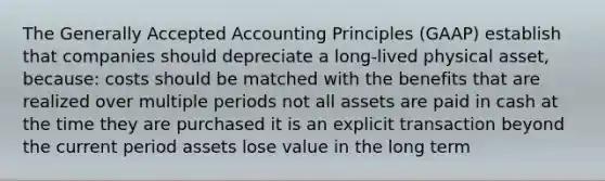 The <a href='https://www.questionai.com/knowledge/kwjD9YtMH2-generally-accepted-accounting-principles' class='anchor-knowledge'>generally accepted accounting principles</a> (GAAP) establish that companies should depreciate a long-lived physical asset, because: costs should be matched with the benefits that are realized over multiple periods not all assets are paid in cash at the time they are purchased it is an explicit transaction beyond the current period assets lose value in the long term