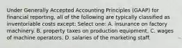 Under Generally Accepted Accounting Principles (GAAP) for financial reporting, all of the following are typically classified as inventoriable costs except: Select one: A. insurance on factory machinery. B. property taxes on production equipment. C. wages of machine operators. D. salaries of the marketing staff.