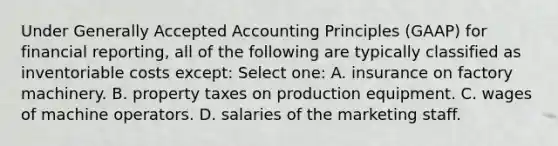 Under Generally Accepted Accounting Principles (GAAP) for financial reporting, all of the following are typically classified as inventoriable costs except: Select one: A. insurance on factory machinery. B. property taxes on production equipment. C. wages of machine operators. D. salaries of the marketing staff.