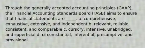 Through the generally accepted accounting principles (GAAP), the Financial Accounting Standards Board (FASB) aims to ensure that financial statements are _____. a. comprehensive, exhaustive, extensive, and independent b. relevant, reliable, consistent, and comparable c. cursory, intensive, unabridged, and superficial d. circumstantial, inferential, presumptive, and provisional