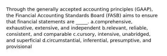 Through the generally accepted accounting principles (GAAP), the Financial Accounting Standards Board (FASB) aims to ensure that financial statements are _____. a.comprehensive, exhaustive, extensive, and independent b.relevant, reliable, consistent, and comparable c.cursory, intensive, unabridged, and superficial d.circumstantial, inferential, presumptive, and provisional