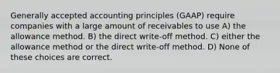 <a href='https://www.questionai.com/knowledge/kwjD9YtMH2-generally-accepted-accounting-principles' class='anchor-knowledge'>generally accepted accounting principles</a> (GAAP) require companies with a large amount of receivables to use A) the allowance method. B) the direct write-off method. C) either the allowance method or the direct write-off method. D) None of these choices are correct.