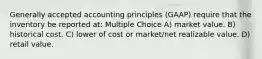 Generally accepted accounting principles (GAAP) require that the inventory be reported at: Multiple Choice A) market value. B) historical cost. C) lower of cost or market/net realizable value. D) retail value.