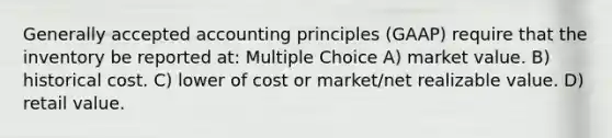 Generally accepted accounting principles (GAAP) require that the inventory be reported at: Multiple Choice A) market value. B) historical cost. C) lower of cost or market/net realizable value. D) retail value.