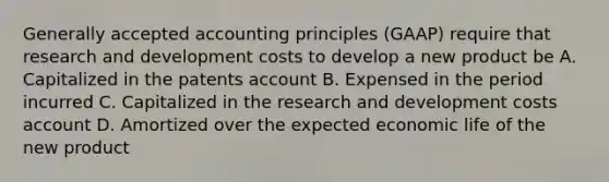 Generally accepted accounting principles (GAAP) require that research and development costs to develop a new product be A. Capitalized in the patents account B. Expensed in the period incurred C. Capitalized in the research and development costs account D. Amortized over the expected economic life of the new product