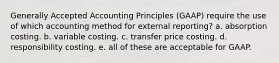 Generally Accepted Accounting Principles (GAAP) require the use of which accounting method for external reporting? a. absorption costing. b. variable costing. c. transfer price costing. d. responsibility costing. e. all of these are acceptable for GAAP.