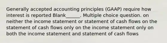 <a href='https://www.questionai.com/knowledge/kwjD9YtMH2-generally-accepted-accounting-principles' class='anchor-knowledge'>generally accepted accounting principles</a> (GAAP) require how interest is reported Blank______. Multiple choice question. on neither the <a href='https://www.questionai.com/knowledge/kCPMsnOwdm-income-statement' class='anchor-knowledge'>income statement</a> or statement of cash flows on the statement of cash flows only on the income statement only on both the income statement and statement of cash flows