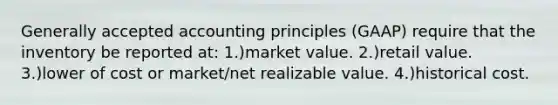 Generally accepted accounting principles (GAAP) require that the inventory be reported at: 1.)market value. 2.)retail value. 3.)lower of cost or market/net realizable value. 4.)historical cost.