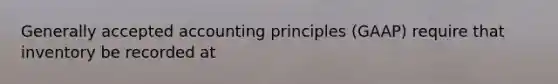 Generally accepted accounting principles (GAAP) require that inventory be recorded at