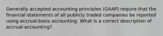 Generally accepted accounting principles (GAAP) require that the financial statements of all publicly traded companies be reported using accrual-basis accounting. What is a correct description of accrual accounting?