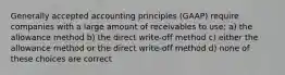 Generally accepted accounting principles (GAAP) require companies with a large amount of receivables to use: a) the allowance method b) the direct write-off method c) either the allowance method or the direct write-off method d) none of these choices are correct