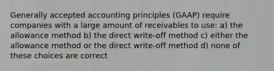 Generally accepted accounting principles (GAAP) require companies with a large amount of receivables to use: a) the allowance method b) the direct write-off method c) either the allowance method or the direct write-off method d) none of these choices are correct