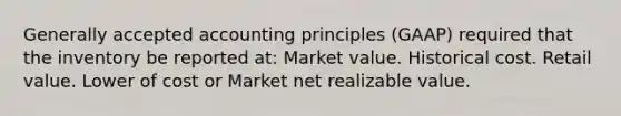 Generally accepted accounting principles (GAAP) required that the inventory be reported at: Market value. Historical cost. Retail value. Lower of cost or Market net realizable value.