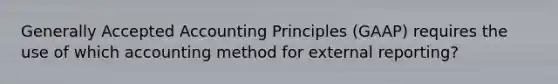 Generally Accepted Accounting Principles (GAAP) requires the use of which accounting method for external reporting?