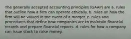 The generally accepted accounting principles (GAAP) are a. rules that outline how a firm can operate ethically. b. rules on how the firm will be valued in the event of a merger. c. rules and procedures that define how companies are to maintain financial records and prepare financial reports. d. rules for how a company can issue stock to raise money.