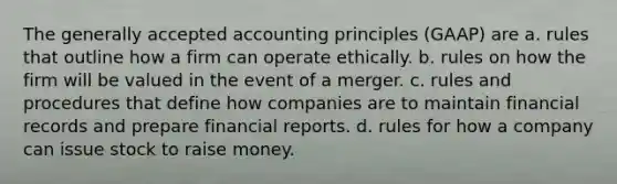 The generally accepted accounting principles (GAAP) are a. rules that outline how a firm can operate ethically. b. rules on how the firm will be valued in the event of a merger. c. rules and procedures that define how companies are to maintain financial records and prepare financial reports. d. rules for how a company can issue stock to raise money.