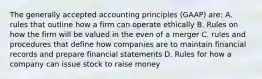 The generally accepted accounting principles (GAAP) are: A. rules that outline how a firm can operate ethically B. Rules on how the firm will be valued in the even of a merger C. rules and procedures that define how companies are to maintain financial records and prepare financial statements D. Rules for how a company can issue stock to raise money