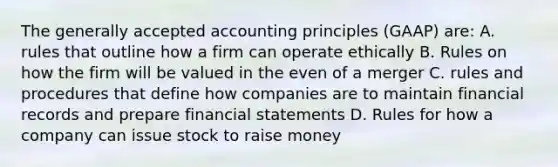 The generally accepted accounting principles (GAAP) are: A. rules that outline how a firm can operate ethically B. Rules on how the firm will be valued in the even of a merger C. rules and procedures that define how companies are to maintain financial records and prepare financial statements D. Rules for how a company can issue stock to raise money