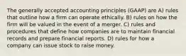 The generally accepted accounting principles (GAAP) are A) rules that outline how a firm can operate ethically. B) rules on how the firm will be valued in the event of a merger. C) rules and procedures that define how companies are to maintain financial records and prepare financial reports. D) rules for how a company can issue stock to raise money.