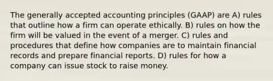 The generally accepted accounting principles (GAAP) are A) rules that outline how a firm can operate ethically. B) rules on how the firm will be valued in the event of a merger. C) rules and procedures that define how companies are to maintain financial records and prepare financial reports. D) rules for how a company can issue stock to raise money.