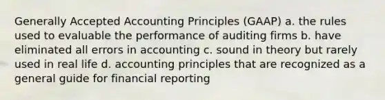 Generally Accepted Accounting Principles (GAAP) a. the rules used to evaluable the performance of auditing firms b. have eliminated all errors in accounting c. sound in theory but rarely used in real life d. accounting principles that are recognized as a general guide for financial reporting