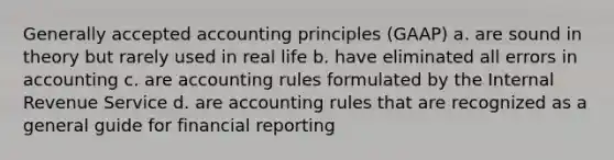 Generally accepted accounting principles (GAAP) a. are sound in theory but rarely used in real life b. have eliminated all errors in accounting c. are accounting rules formulated by the Internal Revenue Service d. are accounting rules that are recognized as a general guide for financial reporting