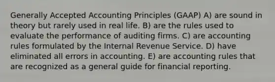 <a href='https://www.questionai.com/knowledge/kwjD9YtMH2-generally-accepted-accounting-principles' class='anchor-knowledge'>generally accepted accounting principles</a> (GAAP) A) are sound in theory but rarely used in real life. B) are the rules used to evaluate the performance of auditing firms. C) are accounting rules formulated by the Internal Revenue Service. D) have eliminated all errors in accounting. E) are accounting rules that are recognized as a general guide for financial reporting.