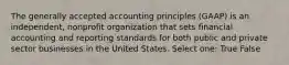 The generally accepted accounting principles (GAAP) is an independent, nonprofit organization that sets financial accounting and reporting standards for both public and private sector businesses in the United States. Select one: True False