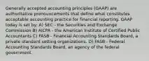 Generally accepted accounting principles (GAAP) are authoritative pronouncements that define what constitutes acceptable accounting practice for financial reporting. GAAP today is set by: A) SEC - the Securities and Exchange Commission B) AICPA - the American Institute of Certified Public Accountants C) FASB - Financial Accounting Standards Board, a private standard setting organizations. D) FASB - Federal Accounting Standards Board, an agency of the federal government.