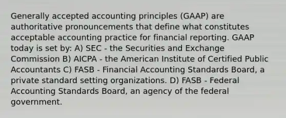 Generally accepted accounting principles (GAAP) are authoritative pronouncements that define what constitutes acceptable accounting practice for financial reporting. GAAP today is set by: A) SEC - the Securities and Exchange Commission B) AICPA - the American Institute of Certified Public Accountants C) FASB - Financial Accounting Standards Board, a private standard setting organizations. D) FASB - Federal Accounting Standards Board, an agency of the federal government.